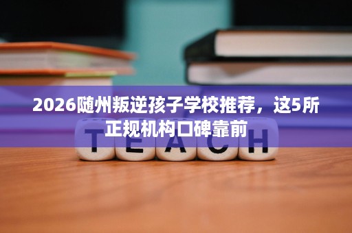 2026随州叛逆孩子学校推荐，这5所正规机构口碑靠前