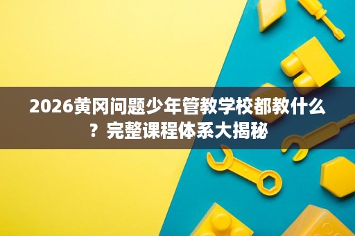 2026黄冈问题少年管教学校都教什么？完整课程体系大揭秘