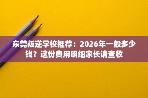 东莞叛逆学校推荐：2026年一般多少钱？这份费用明细家长请查收
