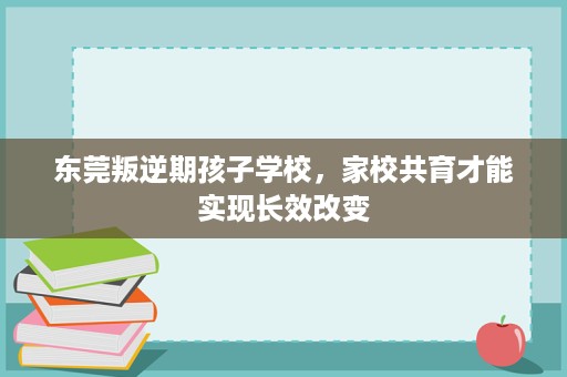 东莞叛逆期孩子学校,家校共育才能实现长效改变 东莞叛逆期孩子学校,家校共育才能实现长效改变
