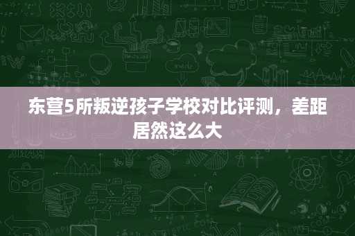 东营5所叛逆孩子学校对比评测，差距居然这么大