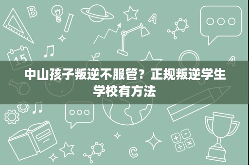 中山孩子叛逆不服管？正规叛逆学生学校有方法