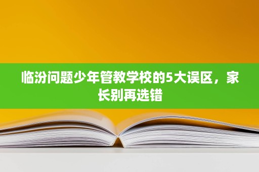 临汾问题少年管教学校的5大误区,家长别再选错 临汾问题少年管教学校的5大误区,家长别再选错