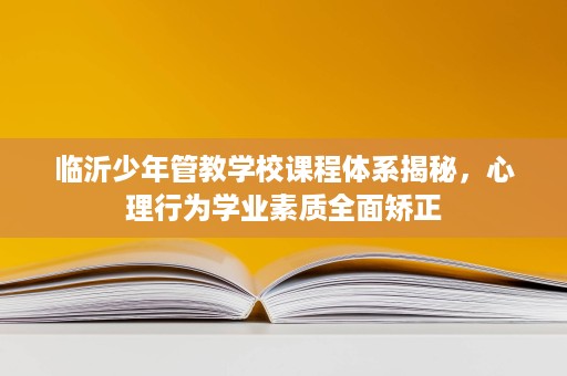 临沂少年管教学校课程体系揭秘,心理行为学业素质全面矫正 临沂少年管教学校课程体系揭秘,心理行为学业素质全面矫正