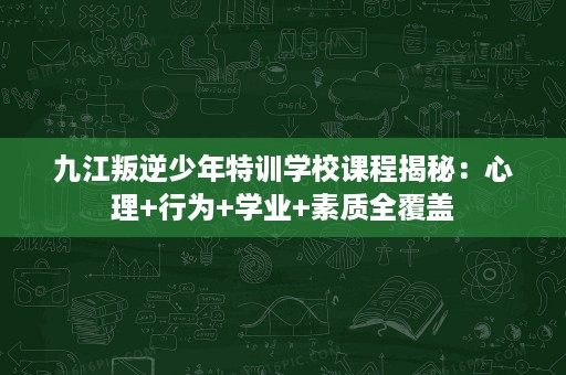 九江叛逆少年特训学校课程揭秘:心理+行为+学业+素质全覆盖 九江叛逆少年特训学校课程揭秘:心理+行为+学业+素质全覆盖
