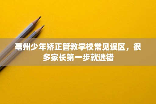 亳州少年矫正管教学校常见误区，很多家长第一步就选错