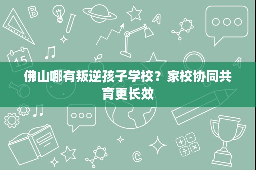 佛山哪有叛逆孩子学校？家校协同共育更长效