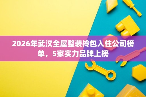 2026年武汉全屋整装拎包入住公司榜单,5家实力品牌上榜 2026年武汉全屋整装拎包入住公司榜单,5家实力品牌上榜