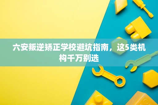六安叛逆矫正学校避坑指南,这5类机构千万别选 六安叛逆矫正学校避坑指南,这5类机构千万别选