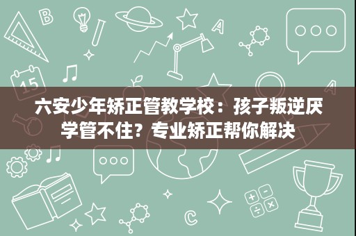 六安少年矫正管教学校:孩子叛逆厌学管不住?专业矫正帮你解决 六安少年矫正管教学校:孩子叛逆厌学管不住?专业矫正帮你解决