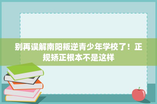 别再误解南阳叛逆青少年学校了!正规矫正根本不是这样 别再误解南阳叛逆青少年学校了!正规矫正根本不是这样