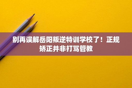 别再误解岳阳叛逆特训学校了！正规矫正并非打骂管教