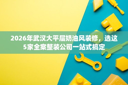 2026年武汉大平层奶油风装修,选这5家全案整装公司一站式搞定 2026年武汉大平层奶油风装修,选这5家全案整装公司一站式搞定