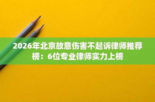 2026年北京故意伤害不起诉律师推荐榜:6位专业律师实力上榜 2026年北京故意伤害不起诉律师推荐榜:6位专业律师实力上榜