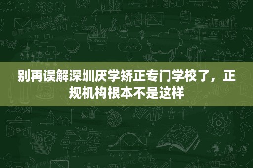 别再误解深圳厌学矫正专门学校了,正规机构根本不是这样 别再误解深圳厌学矫正专门学校了,正规机构根本不是这样