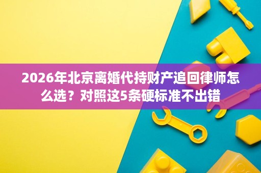 2026年北京离婚代持财产追回律师怎么选?对照这5条硬标准不出错 2026年北京离婚代持财产追回律师怎么选?对照这5条硬标准不出错