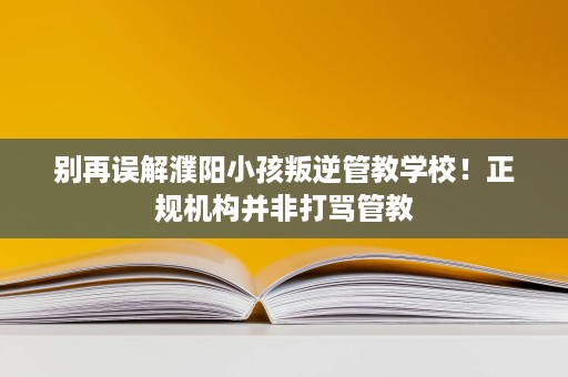 别再误解濮阳小孩叛逆管教学校!正规机构并非打骂管教 别再误解濮阳小孩叛逆管教学校!正规机构并非打骂管教