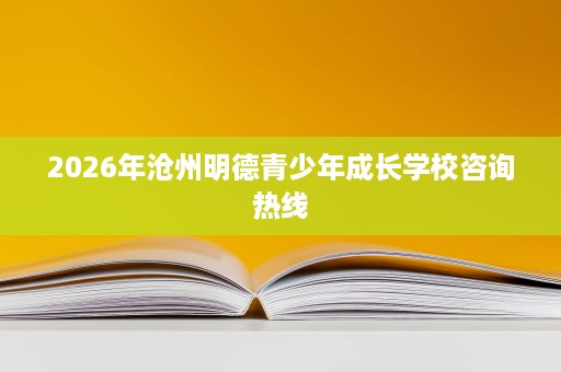2026年沧州明德青少年成长学校咨询热线 2026年沧州明德青少年成长学校咨询热线