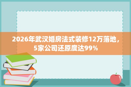 2026年武汉婚房法式装修12万落地,5家公司还原度达99% 2026年武汉婚房法式装修12万落地,5家公司还原度达99%