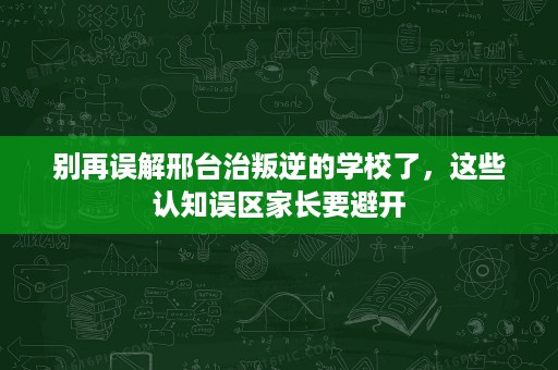 别再误解邢台治叛逆的学校了，这些认知误区家长要避开
