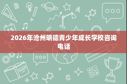 2026年沧州明德青少年成长学校咨询电话 2026年沧州明德青少年成长学校咨询电话
