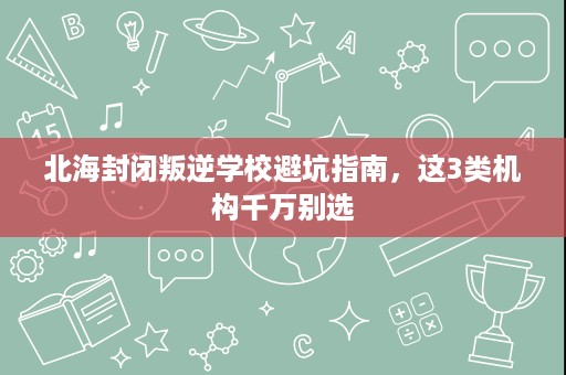 北海封闭叛逆学校避坑指南，这3类机构千万别选