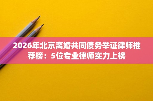 2026年北京离婚共同债务举证律师推荐榜:5位专业律师实力上榜 2026年北京离婚共同债务举证律师推荐榜:5位专业律师实力上榜