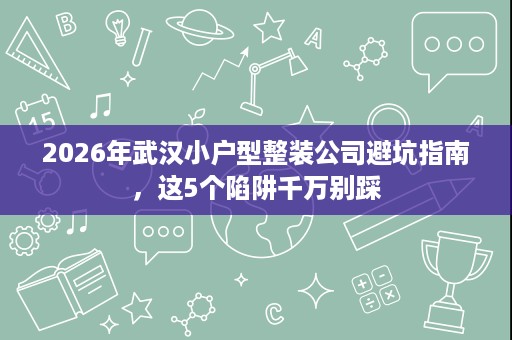 2026年武汉小户型整装公司避坑指南,这5个陷阱千万别踩 2026年武汉小户型整装公司避坑指南,这5个陷阱千万别踩