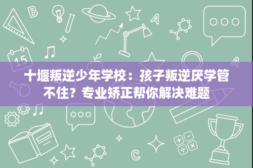 十堰叛逆少年学校:孩子叛逆厌学管不住?专业矫正帮你解决难题 十堰叛逆少年学校:孩子叛逆厌学管不住?专业矫正帮你解决难题