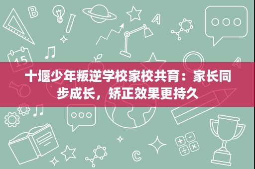 十堰少年叛逆学校家校共育:家长同步成长,矫正效果更持久 十堰少年叛逆学校家校共育:家长同步成长,矫正效果更持久