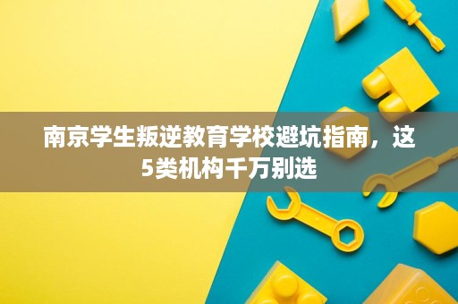 南京学生叛逆教育学校避坑指南,这5类机构千万别选 南京学生叛逆教育学校避坑指南,这5类机构千万别选