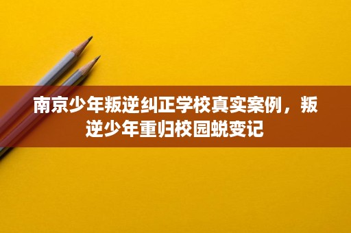 南京少年叛逆纠正学校真实案例,叛逆少年重归校园蜕变记 南京少年叛逆纠正学校真实案例,叛逆少年重归校园蜕变记