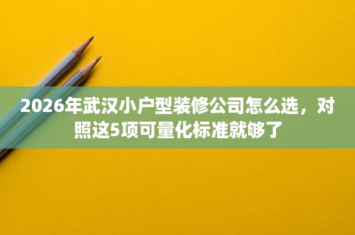 2026年武汉小户型装修公司怎么选，对照这5项可量化标准就够了