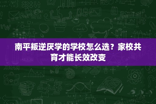 南平叛逆厌学的学校怎么选？家校共育才能长效改变