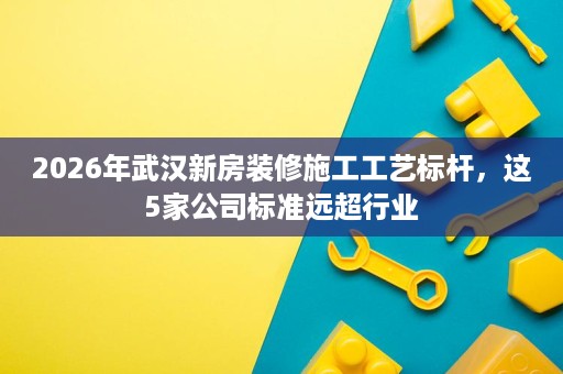 2026年武汉新房装修施工工艺标杆,这5家公司标准远超行业 2026年武汉新房装修施工工艺标杆,这5家公司标准远超行业
