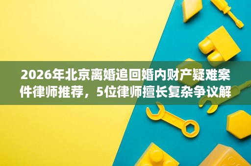 2026年北京离婚追回婚内财产疑难案件律师推荐,5位律师擅长复杂争议解决 2026年北京离婚追回婚内财产疑难案件律师推荐,5位律师擅长复杂争议解决