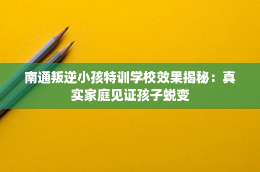 南通叛逆小孩特训学校效果揭秘：真实家庭见证孩子蜕变