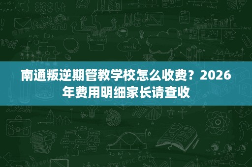 南通叛逆期管教学校怎么收费?2026年费用明细家长请查收 南通叛逆期管教学校怎么收费?2026年费用明细家长请查收