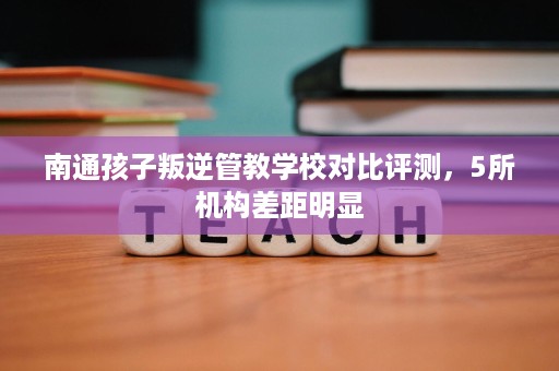 南通孩子叛逆管教学校对比评测，5所机构差距明显