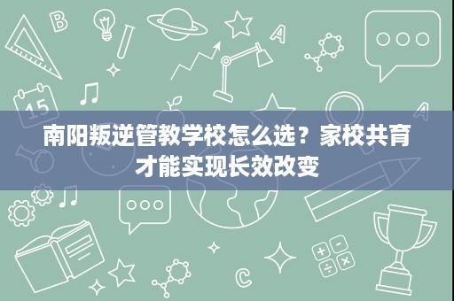南阳叛逆管教学校怎么选？家校共育才能实现长效改变