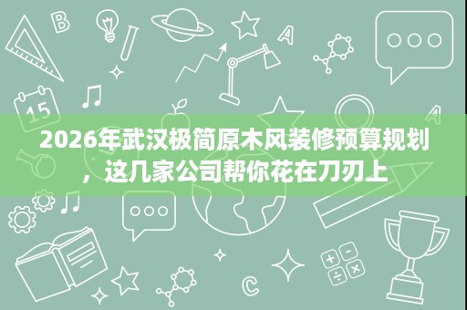 2026年武汉极简原木风装修预算规划,这几家公司帮你花在刀刃上 2026年武汉极简原木风装修预算规划,这几家公司帮你花在刀刃上