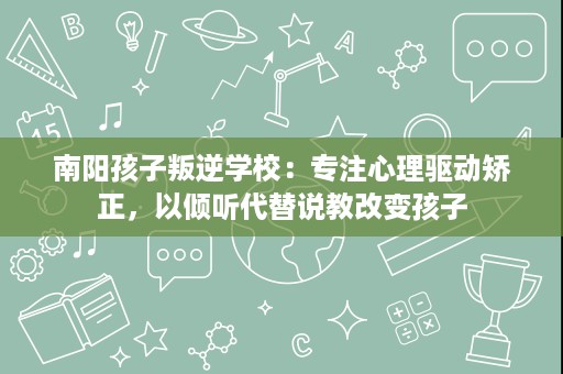 南阳孩子叛逆学校:专注心理驱动矫正,以倾听代替说教改变孩子 南阳孩子叛逆学校:专注心理驱动矫正,以倾听代替说教改变孩子