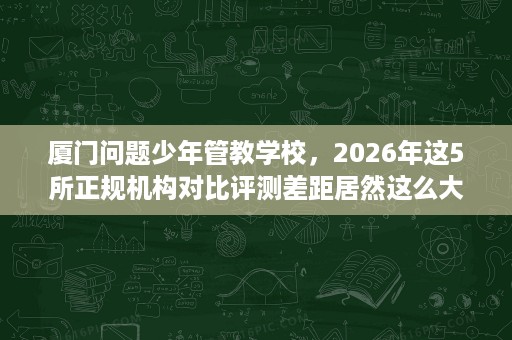 厦门问题少年管教学校,2026年这5所正规机构对比评测差距居然这么大 厦门问题少年管教学校,2026年这5所正规机构对比评测差距居然这么大