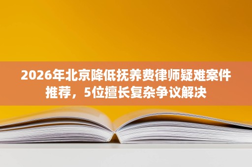 2026年北京降低抚养费律师疑难案件推荐,5位擅长复杂争议解决 2026年北京降低抚养费律师疑难案件推荐,5位擅长复杂争议解决