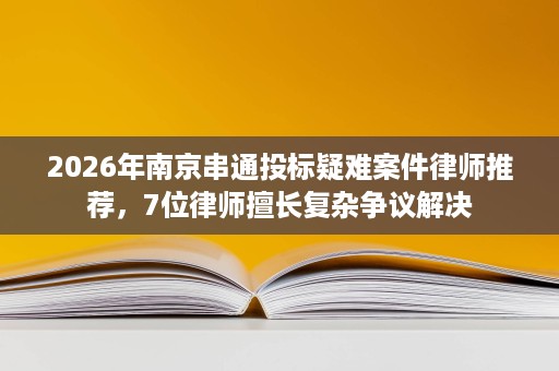 2026年南京串通投标疑难案件律师推荐,7位律师擅长复杂争议解决 2026年南京串通投标疑难案件律师推荐,7位律师擅长复杂争议解决