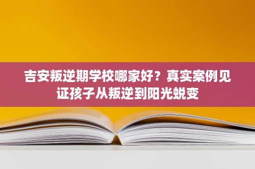 吉安叛逆期学校哪家好?真实案例见证孩子从叛逆到阳光蜕变 吉安叛逆期学校哪家好?真实案例见证孩子从叛逆到阳光蜕变