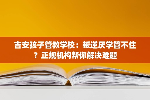 吉安孩子管教学校:叛逆厌学管不住?正规机构帮你解决难题 吉安孩子管教学校:叛逆厌学管不住?正规机构帮你解决难题
