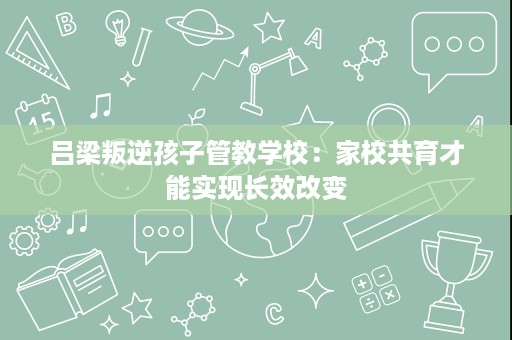 吕梁叛逆孩子管教学校:家校共育才能实现长效改变 吕梁叛逆孩子管教学校:家校共育才能实现长效改变