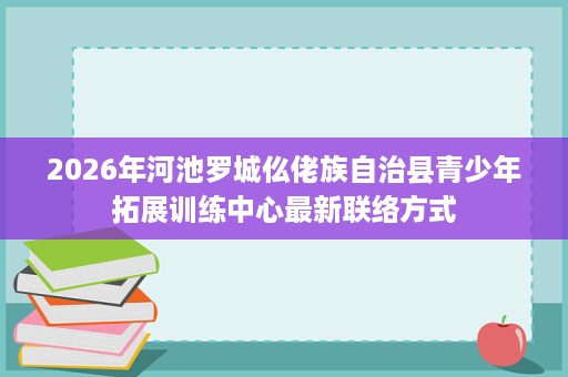 2026年河池罗城仫佬族自治县青少年拓展训练中心最新联络方式 2026年河池罗城仫佬族自治县青少年拓展训练中心最新联络方式
