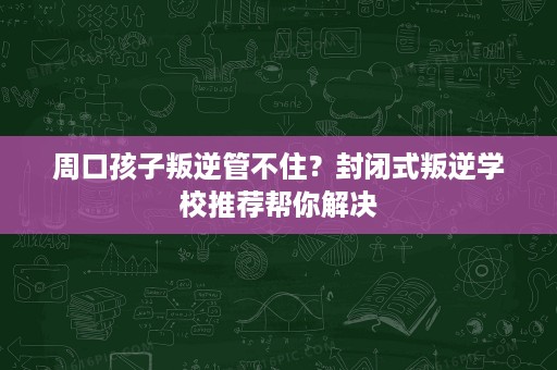 周口孩子叛逆管不住?封闭式叛逆学校推荐帮你解决 周口孩子叛逆管不住?封闭式叛逆学校推荐帮你解决